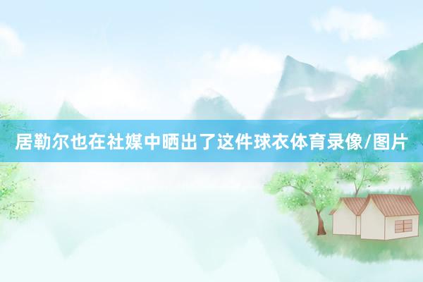 居勒尔也在社媒中晒出了这件球衣体育录像/图片