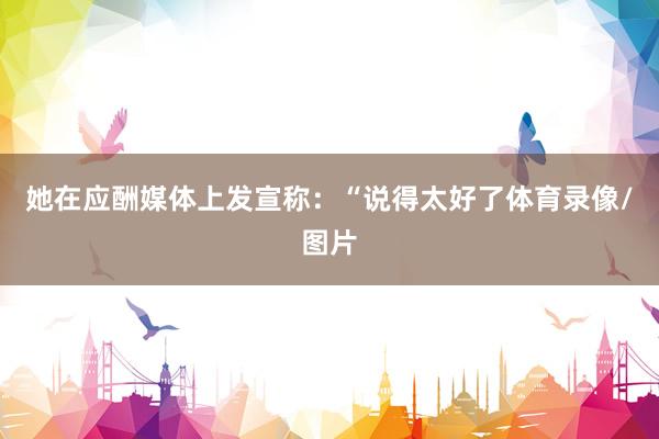 她在应酬媒体上发宣称：“说得太好了体育录像/图片
