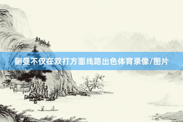 蒯曼不仅在双打方面线路出色体育录像/图片