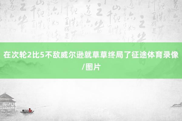 在次轮2比5不敌威尔逊就草草终局了征途体育录像/图片