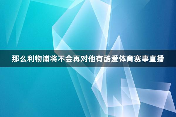 那么利物浦将不会再对他有酷爱体育赛事直播
