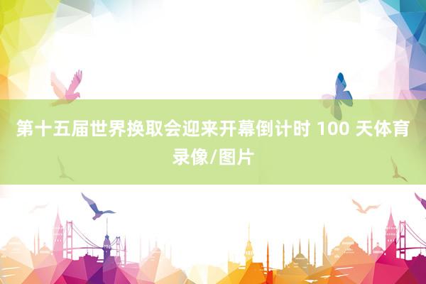 第十五届世界换取会迎来开幕倒计时 100 天体育录像/图片