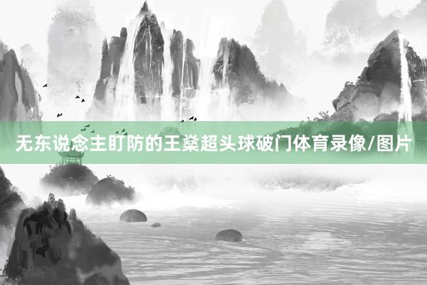 无东说念主盯防的王燊超头球破门体育录像/图片