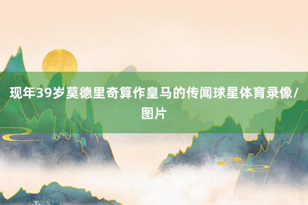 现年39岁莫德里奇算作皇马的传闻球星体育录像/图片