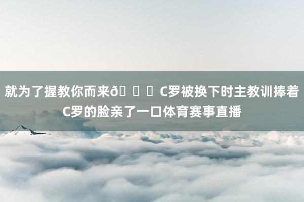 就为了握教你而来😂C罗被换下时主教训捧着C罗的脸亲了一口体育赛事直播