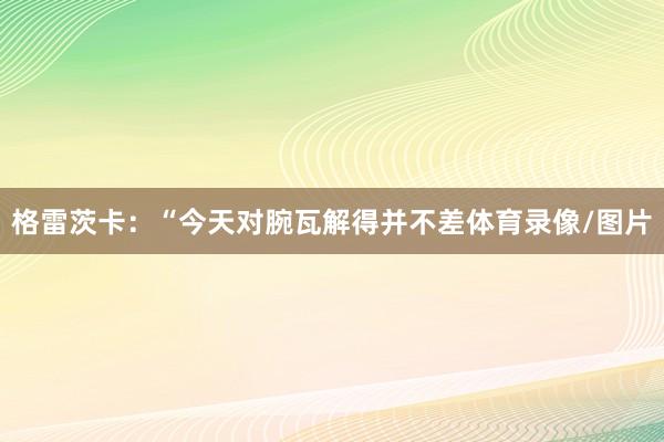 格雷茨卡：“今天对腕瓦解得并不差体育录像/图片
