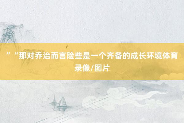 ”“那对乔治而言险些是一个齐备的成长环境体育录像/图片