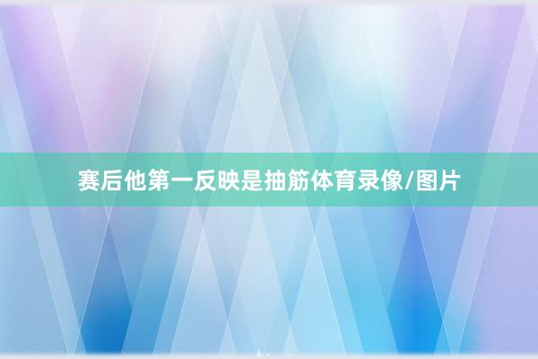 赛后他第一反映是抽筋体育录像/图片