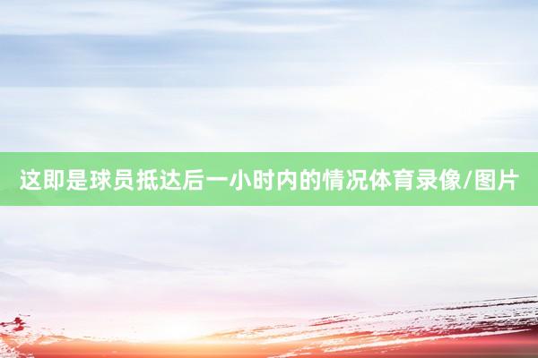 这即是球员抵达后一小时内的情况体育录像/图片