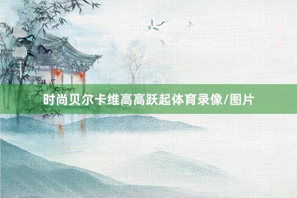 时尚贝尔卡维高高跃起体育录像/图片