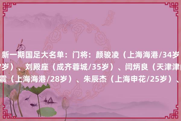 新一期国足大名单：门将：颜骏凌（上海海港/34岁）、马镇（上海申花/27岁）、刘殿座（成齐蓉城/35岁）、闫炳良（天津津门虎/25岁）后卫：魏震（上海海港/28岁）、朱辰杰（上海申花/25岁）、李扬（成齐蓉城/28岁）、吴少聪（北京国安/25岁）、李磊（北京国安/33岁）、高准翼（山东泰山/30岁）、刘洋（山东泰山/30岁）、吕焯毅（大连英博/24岁）中场：徐皓阳（上海申花/26岁）、塞尔吉尼奥（北京国安/30岁）、曹永竞（北京国安/28岁）、李源一（山东泰山/32岁）、黄政宇（山东泰山/28岁）、段刘愚（山东泰山/27岁）、谢文能（山东泰山/24岁）、巴顿（天津津门虎/30岁）、黄嘉辉（天津津门虎/25岁）、程进（浙江/30岁）、王上源（河南/32岁）先锋：韦世豪（成齐蓉城/30岁）、张玉宁（北京国安/28岁）、林良铭（北京国安/28岁）U22国足正在备战U23亚洲杯：体育集锦