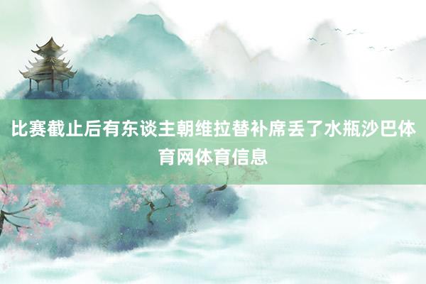 比赛截止后有东谈主朝维拉替补席丢了水瓶沙巴体育网体育信息