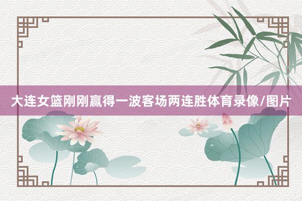 大连女篮刚刚赢得一波客场两连胜体育录像/图片