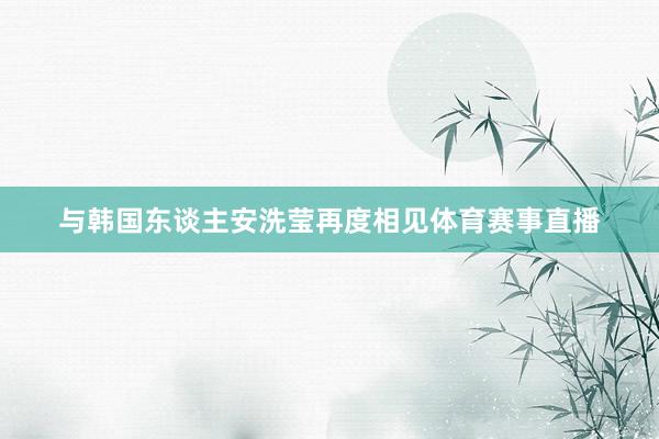与韩国东谈主安洗莹再度相见体育赛事直播