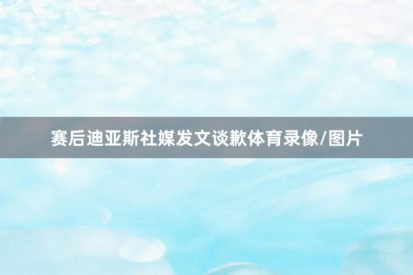 赛后迪亚斯社媒发文谈歉体育录像/图片