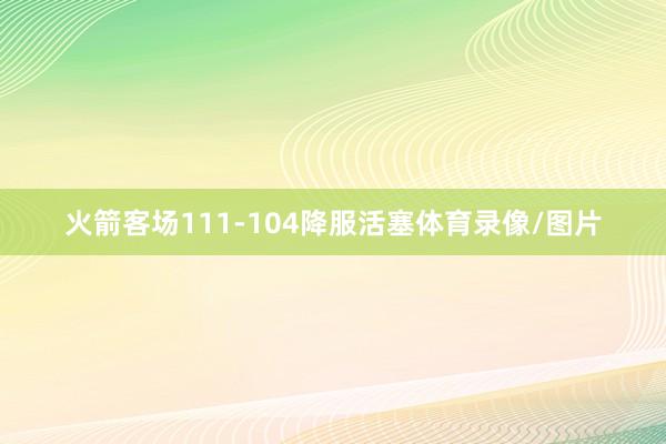 火箭客场111-104降服活塞体育录像/图片