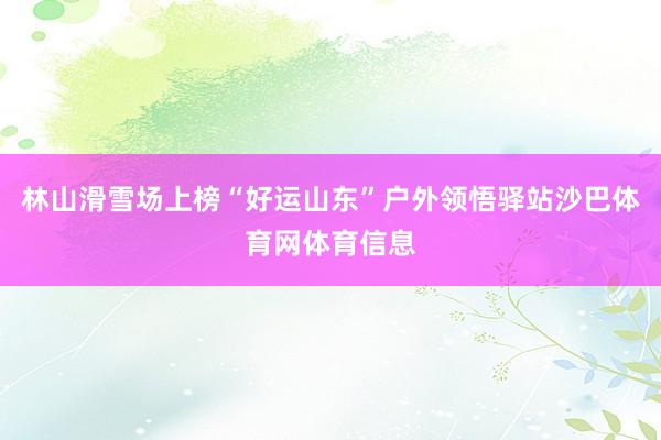 林山滑雪场上榜“好运山东”户外领悟驿站沙巴体育网体育信息
