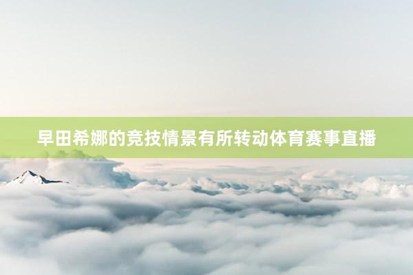 早田希娜的竞技情景有所转动体育赛事直播