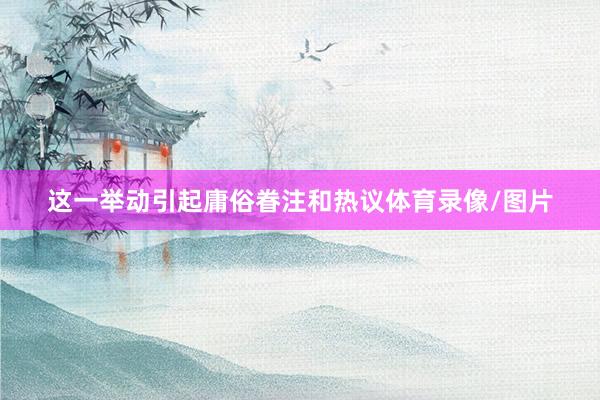 这一举动引起庸俗眷注和热议体育录像/图片