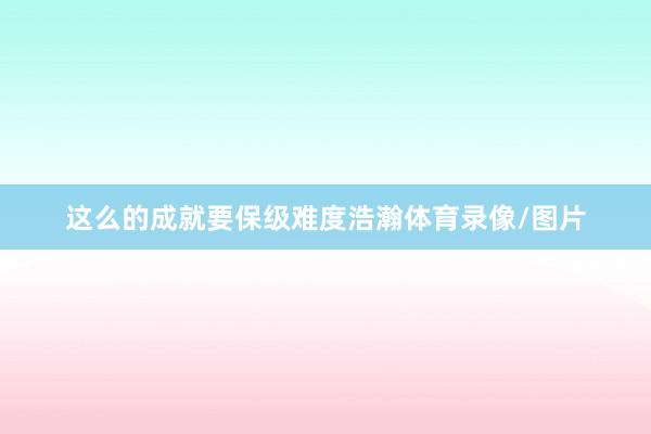 这么的成就要保级难度浩瀚体育录像/图片