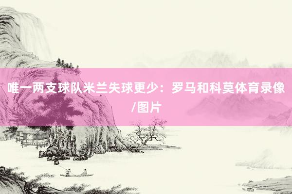 唯一两支球队米兰失球更少：罗马和科莫体育录像/图片