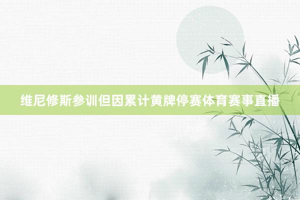 维尼修斯参训但因累计黄牌停赛体育赛事直播