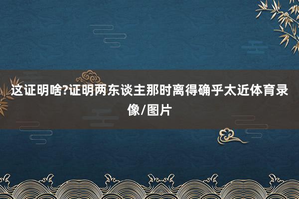 这证明啥?证明两东谈主那时离得确乎太近体育录像/图片