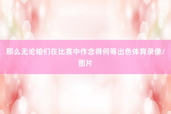 那么无论咱们在比赛中作念得何等出色体育录像/图片