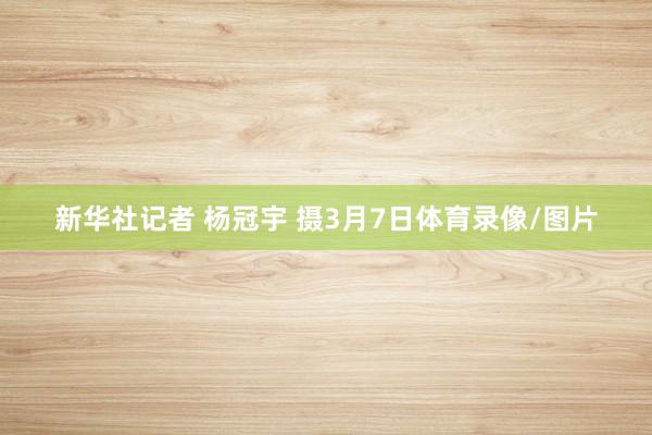 新华社记者 杨冠宇 摄3月7日体育录像/图片