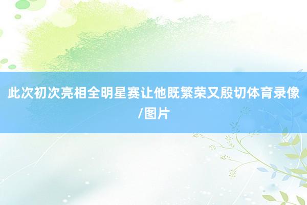 此次初次亮相全明星赛让他既繁荣又殷切体育录像/图片
