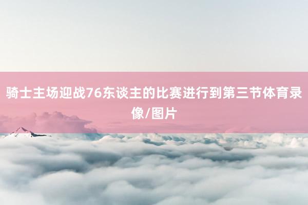 骑士主场迎战76东谈主的比赛进行到第三节体育录像/图片