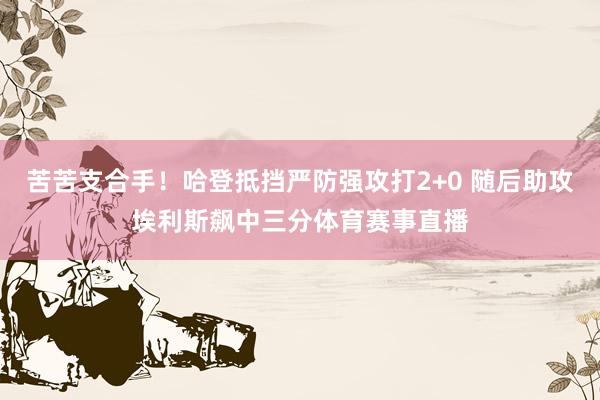 苦苦支合手！哈登抵挡严防强攻打2+0 随后助攻埃利斯飙中三分体育赛事直播