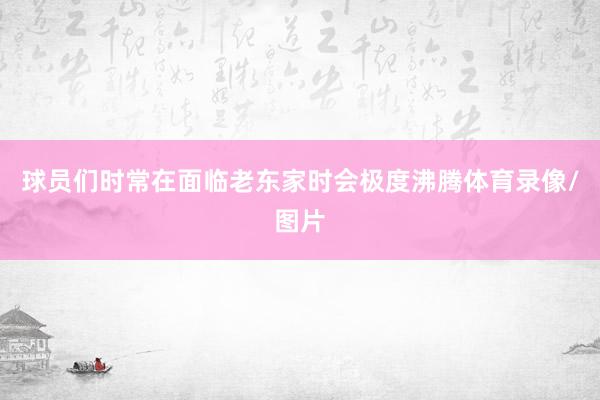 球员们时常在面临老东家时会极度沸腾体育录像/图片