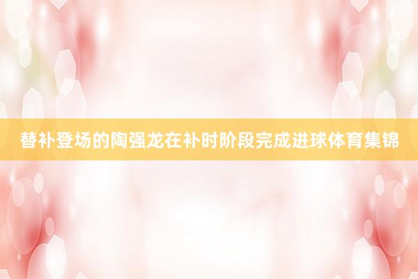 替补登场的陶强龙在补时阶段完成进球体育集锦
