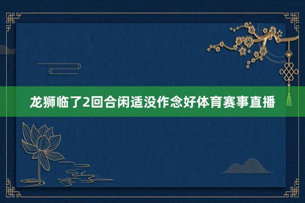龙狮临了2回合闲适没作念好体育赛事直播