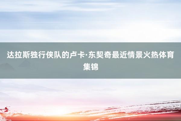 达拉斯独行侠队的卢卡·东契奇最近情景火热体育集锦