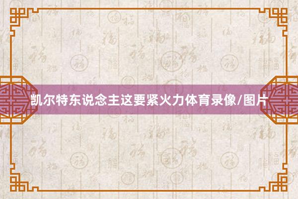 凯尔特东说念主这要紧火力体育录像/图片