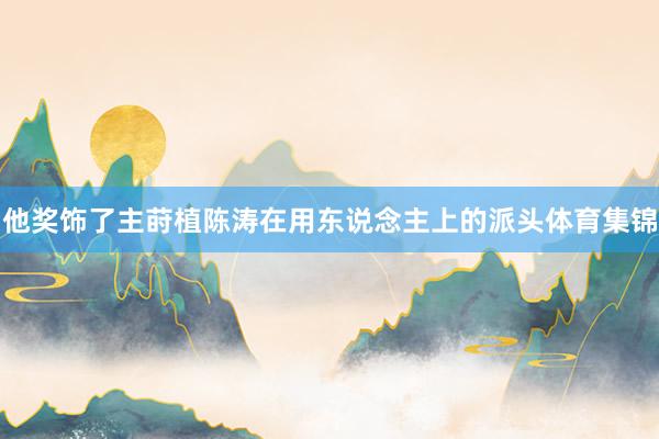 他奖饰了主莳植陈涛在用东说念主上的派头体育集锦