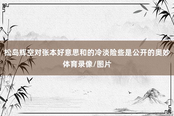 松岛辉空对张本好意思和的冷淡险些是公开的奥妙体育录像/图片