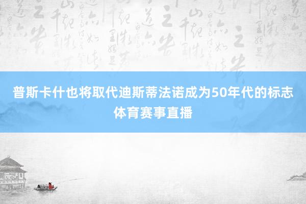 普斯卡什也将取代迪斯蒂法诺成为50年代的标志体育赛事直播