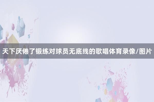 天下厌倦了锻练对球员无底线的歌唱体育录像/图片