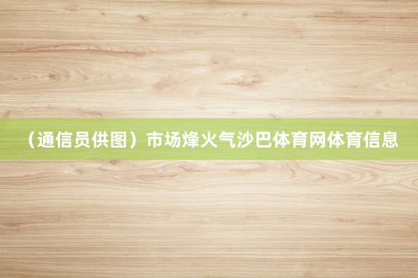 （通信员供图）市场烽火气沙巴体育网体育信息