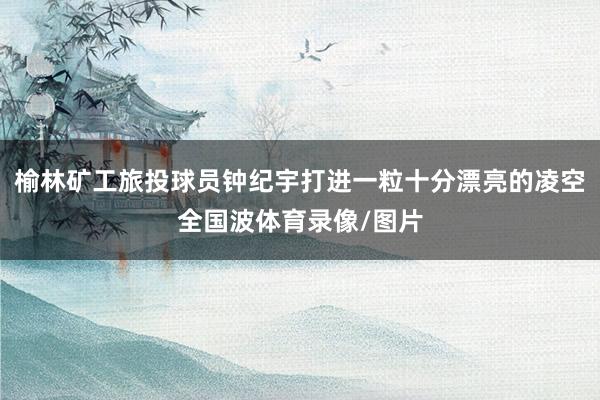 榆林矿工旅投球员钟纪宇打进一粒十分漂亮的凌空全国波体育录像/图片