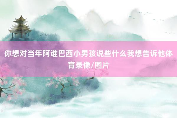 你想对当年阿谁巴西小男孩说些什么我想告诉他体育录像/图片