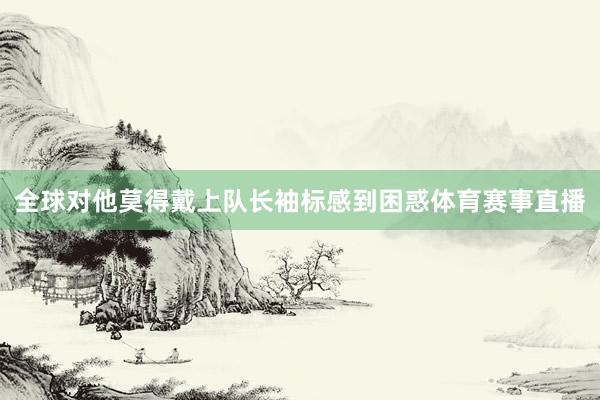 全球对他莫得戴上队长袖标感到困惑体育赛事直播