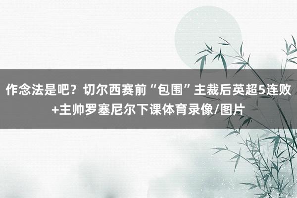 作念法是吧？切尔西赛前“包围”主裁后英超5连败+主帅罗塞尼尔下课体育录像/图片