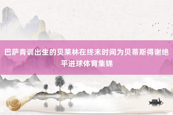 巴萨青训出生的贝莱林在终末时间为贝蒂斯得谢绝平进球体育集锦