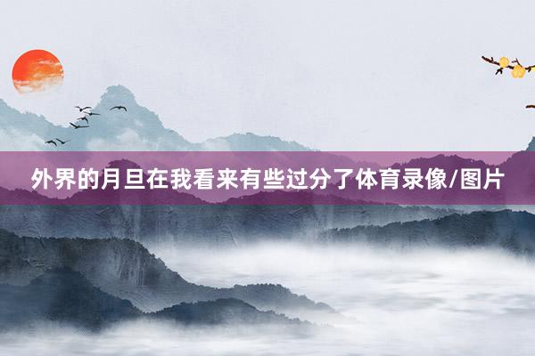 外界的月旦在我看来有些过分了体育录像/图片