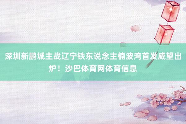 深圳新鹏城主战辽宁铁东说念主楠波湾首发威望出炉！沙巴体育网体育信息