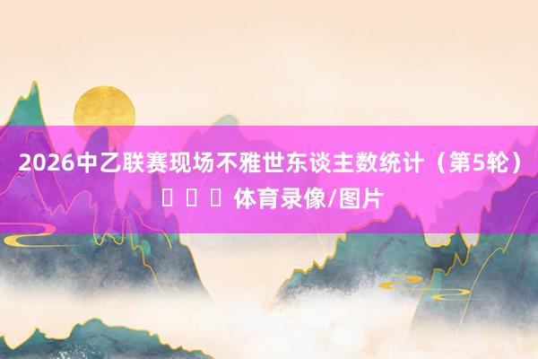 2026中乙联赛现场不雅世东谈主数统计（第5轮） ​​​体育录像/图片